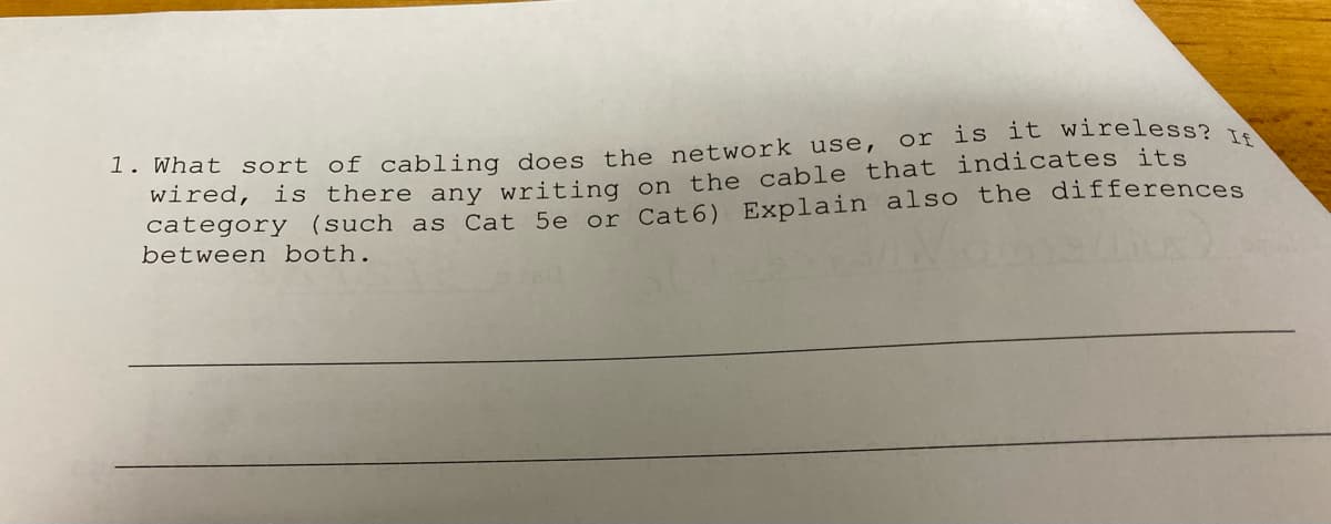 1. What sort of cabling does the network use, or is it wireless? I
wired, is there any writing on the cable that indicates its
category (such as Cat 5e or Cat6) Explain also the differences
between both.