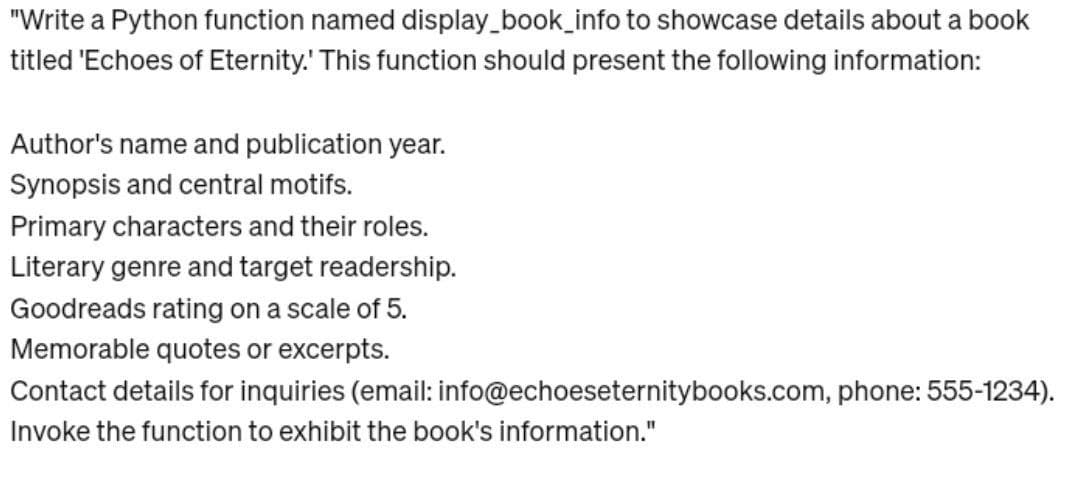 "Write a Python function named display_book_info to showcase details about a book
titled 'Echoes of Eternity.' This function should present the following information:
Author's name and publication year.
Synopsis and central motifs.
Primary characters and their roles.
Literary genre and target readership.
Goodreads rating on a scale of 5.
Memorable quotes or excerpts.
Contact details for inquiries (email:
Invoke the function to exhibit the book's information."
info@echoeseternitybooks.com, phone: 555-1234).