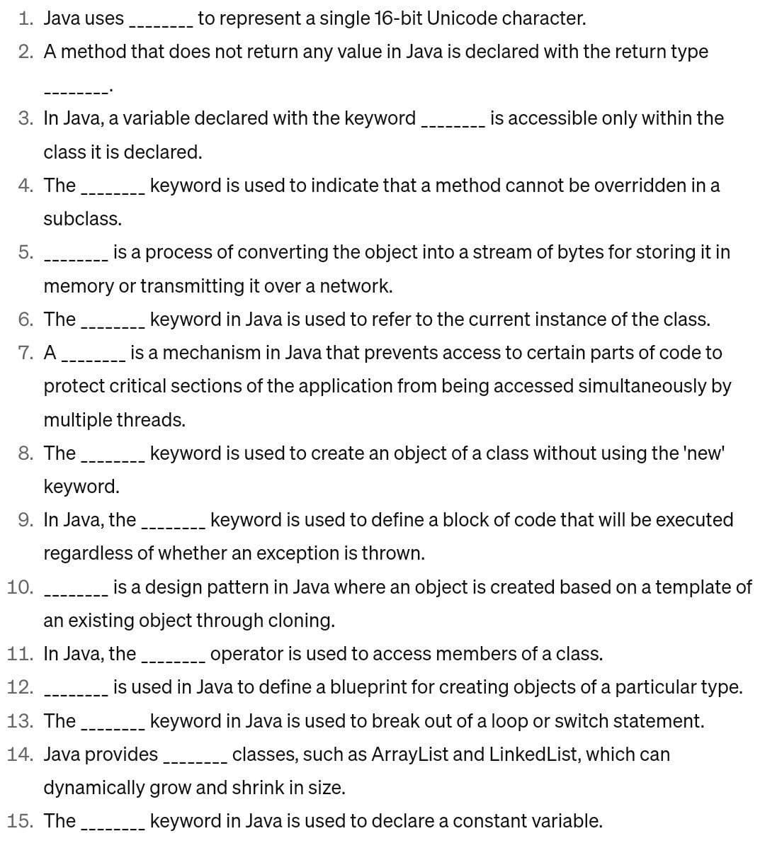 1. Java uses
to represent a single 16-bit Unicode character.
2. A method that does not return any value in Java is declared with the return type
3. In Java, a variable declared with the keyword
class it is declared.
4. The
5.
subclass.
is a process of converting the object into a stream of bytes for storing it in
memory or transmitting it over a network.
6. The
keyword in Java is used to refer to the current instance of the class.
7. A
is a mechanism in Java that prevents access to certain parts of code to
protect critical sections of the application from being accessed simultaneously by
multiple threads.
8. The
keyword is used to create an object of a class without using the 'new'
keyword.
9. In Java, the
10.
is accessible only within the
keyword is used to indicate that a method cannot be overridden in a
keyword is used to define a block of code that will be executed
regardless of whether an exception is thrown.
is a design pattern in Java where an object is created based on a template of
an existing object through cloning.
11. In Java, the ________ operator is used to access members of a class.
12.
13. The
is used in Java to define a blueprint for creating objects of a particular type.
keyword in Java is used to break out of a loop or switch statement.
14. Java provides ____. classes, such as ArrayList and Linked List, which can
dynamically grow and shrink in size.
keyword in Java is used to declare a constant variable.
15. The