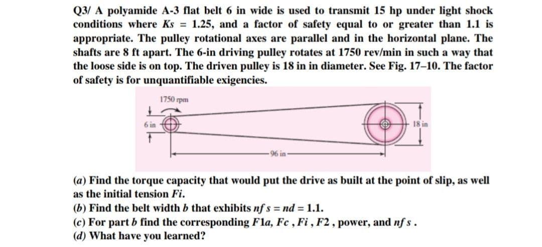 Q3/A polyamide A-3 flat belt 6 in wide is used to transmit 15 hp under light shock
conditions where Ks = 1.25, and a factor of safety equal to or greater than 1.1 is
appropriate. The pulley rotational axes are parallel and in the horizontal plane. The
shafts are 8 ft apart. The 6-in driving pulley rotates at 1750 rev/min in such a way that
the loose side is on top. The driven pulley is 18 in in diameter. See Fig. 17-10. The factor
of safety is for unquantifiable exigencies.
1750 rpm
6 in
-96 in
18 in
(a) Find the torque capacity that would put the drive as built at the point of slip, as well
as the initial tension Fi.
(b) Find the belt width b that exhibits nfs = nd = 1.1.
(c) For part b find the corresponding Fla, Fc, Fi, F2, power, and nfs.
(d) What have you learned?