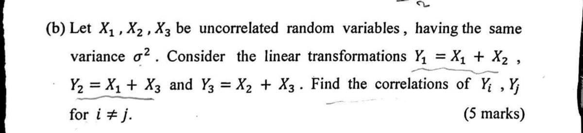 (b) Let X₁, X₂, X3 be uncorrelated random variables, having the same
variance ². Consider the linear transformations Y₁ = X₁ + X₂,
Y₂ = X₁ + X3 and Y3 = X₂ + X3 . Find the correlations of Yi, Y;
for i #j.
(5 marks)