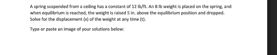 A spring suspended from a ceiling has a constant of 12 Ib/ft. An 8 Ib weight is placed on the spring, and
when equilibrium is reached, the weight is raised 5 in. above the equilibrium position and dropped.
Solve for the displacement (x) of the weight at any time (t).
Type or paste an image of your solutions below:
