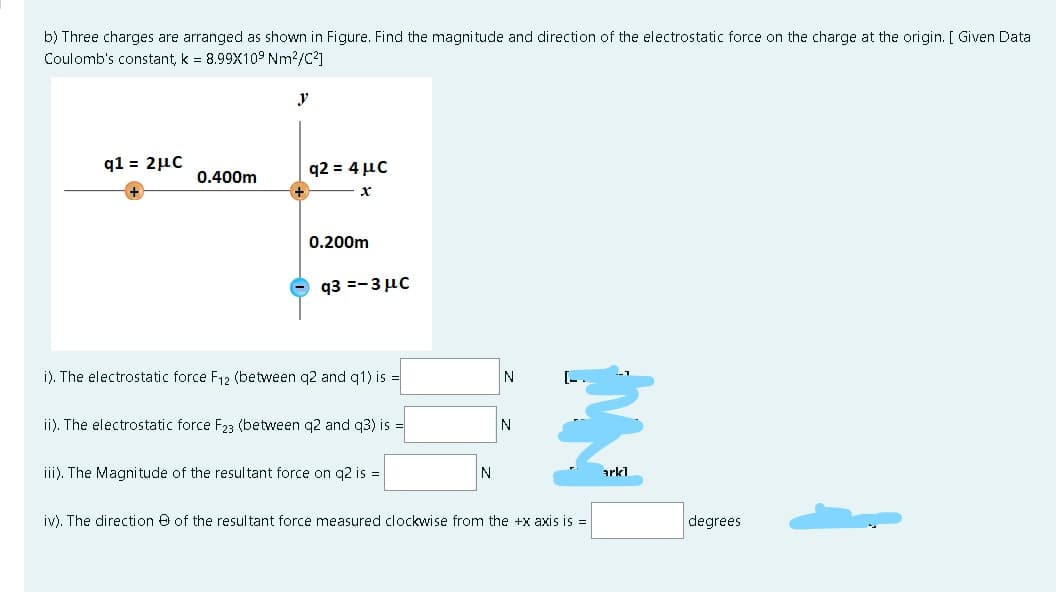 b) Three charges are arranged as shown in Figure. Find the magnitude and direction of the electrostatic force on the charge at the origin. [ Given Data
Coulomb's constant, k = 8.99X109 Nm?/C?]
y
q1 = 2µc
q2 = 4 µc
0.400m
0.200m
q3 =-3 µc
i). The electrostatic force F12 (between q2 and q1) is =
N
ii). The electrostatic force F23 (between q2 and q3) is =
N
iii). The Magnitude of the resultant force on q2 is =
arkl
iv). The direction e of the resultant force measured clockwise from the +x axis is =
degrees
