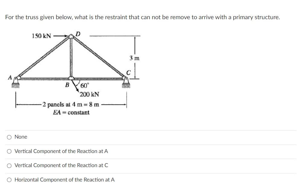 For the truss given below, what is the restraint that can not be remove to arrive with a primary structure.
150 kN
3 m
B
200 kN
2 panels at 4 m 8 m
EA = constant
O None
O Vertical Component of the Reaction at A
O Vertical Component of the Reaction at C
O Horizontal Component of the Reaction at A
