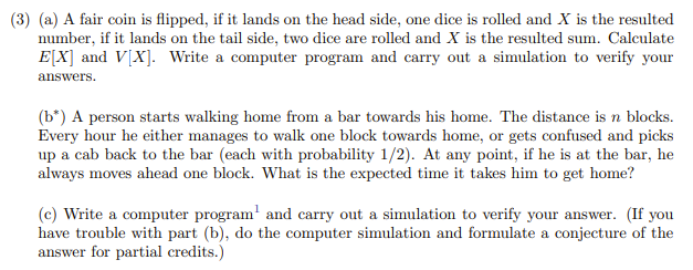 (3) (a) A fair coin is flipped, if it lands on the head side, one dice is rolled and X is the resulted
number, if it lands on the tail side, two dice are rolled and X is the resulted sum. Calculate
E[X] and V[X]. Write a computer program and carry out a simulation to verify your
answers.
(b*) A person starts walking home from a bar towards his home. The distance is n blocks.
Every hour he either manages to walk one block towards home, or gets confused and picks
up a cab back to the bar (each with probability 1/2). At any point, if he is at the bar, he
always moves ahead one block. What is the expected time it takes him to get home?
(c) Write a computer program' and carry out a simulation to verify your answer. (If you
have trouble with part (b), do the computer simulation and formulate a conjecture of the
answer for partial credits.)
