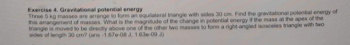 Exercise 4. Gravitational potential energy
Three 5 kg masses are arrange to form an equilateral triangle with sides 30 cm. Find the gravitational potential energy of
this arrangement of masses. What is the magnitude of the change in potential energy if the mass at the apex of the
triangle is moved to be directly above one of the other two masses to form a right-angled isosceles triangle with two
sides of length 30 cm? (ans -1.67e-08 J, 1.63e-09 J)
