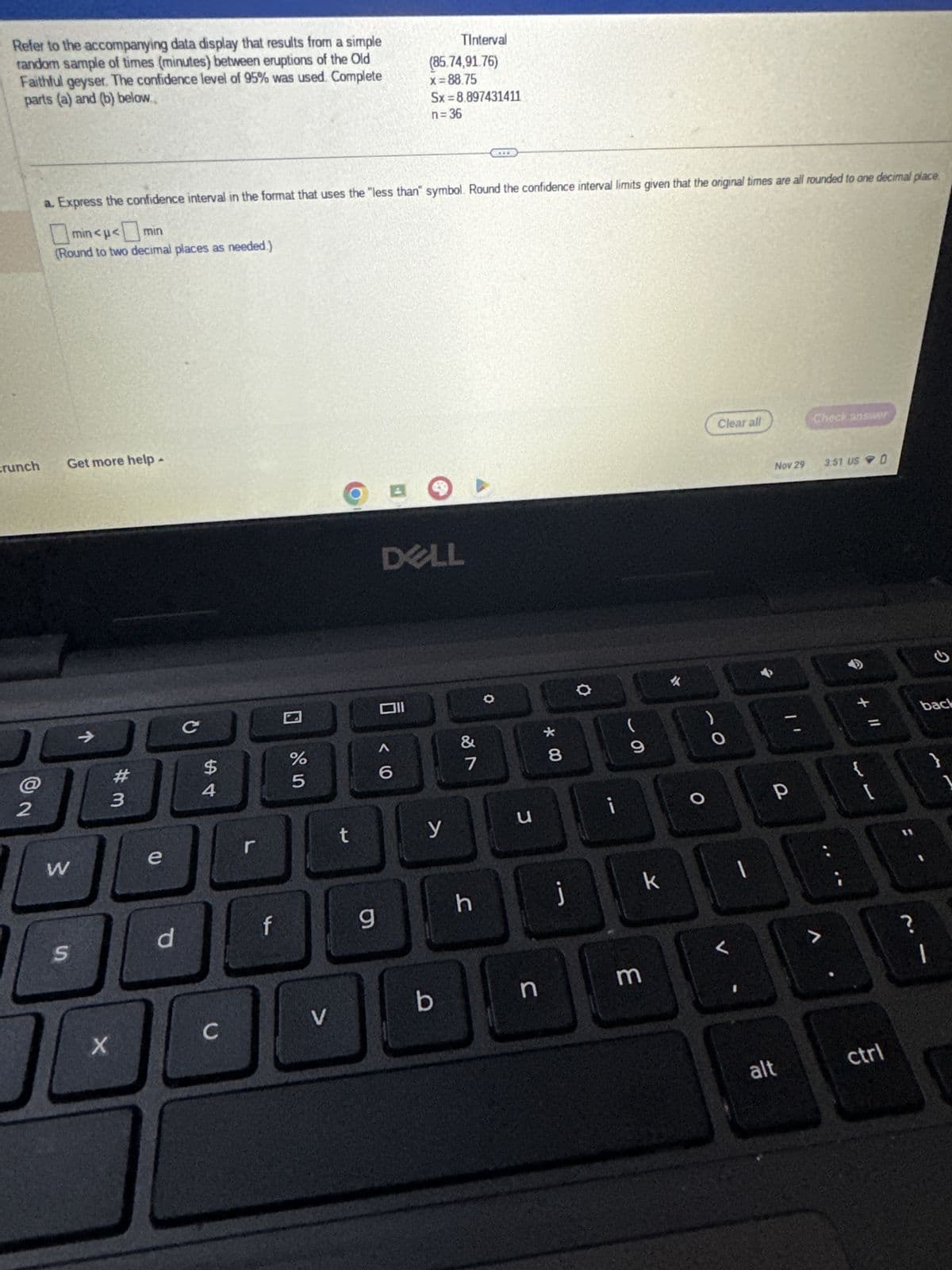 Refer to the accompanying data display that results from a simple
random sample of times (minutes) between eruptions of the Old
Faithful geyser. The confidence level of 95% was used. Complete
parts (a) and (b) below.
crunch
2
Get more help.
a. Express the confidence interval in the format that uses the "less than" symbol. Round the confidence interval limits given that the original times are all rounded to one decimal place
min<μ< min
(Round to two decimal places as needed)
W
S
X
#m
3
e
d
C
$
4
C
f
%
5
V
t
9
A
TInterval
(85.74,91.76)
x=88.75
Sx=8.897431411
Oll
<6
n=36
DELL
y
b
&
7
h
O
J
n
* 00
8
j
O
i
O
3
k
✓
O
Clear all
O
L
Nov 29
P
alt
Check answer
>
3:51 US O
+ 11
ctrl
?
G
back
1