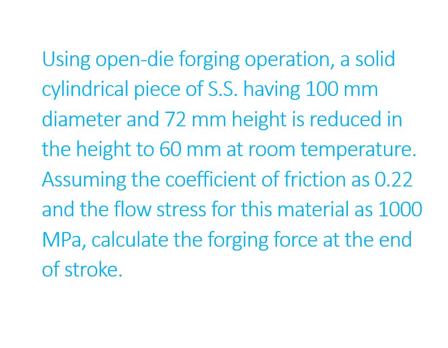 Using open-die forging operation, a solid
cylindrical piece of S.S. having 100 mm
diameter and 72 mm height is reduced in
the height to 60 mm at room temperature.
Assuming the coefficient of friction as 0.22
and the flow stress for this material as 1000
MPa, calculate the forging force at the end
of stroke.
