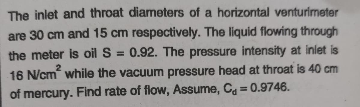 The inlet and throat diameters of a horizontal venturimeter
are 30 cm and 15 cm respectively. The liquid flowing through
the meter is oil S = 0.92. The pressure intensity at inlet is
%3D
16 N/cm while the vacuum pressure head at throat is 40 cm
of mercury. Find rate of flow, Assume, C = 0.9746.
