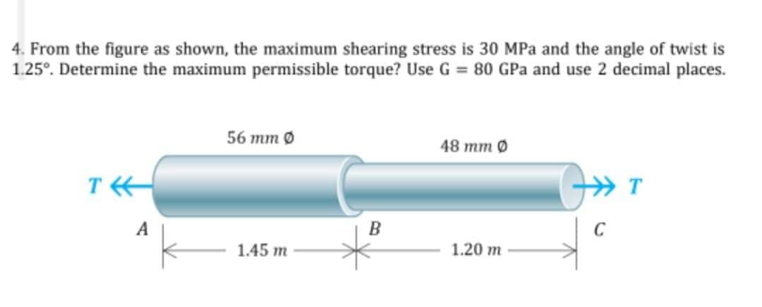 4. From the figure as shown, the maximum shearing stress is 30 MPa and the angle of twist is
1.25°. Determine the maximum permissible torque? Use G = 80 GPa and use 2 decimal places.
56 тm 0
48 тm 0
T
T
A
B
C
1.45 m
1.20 m
