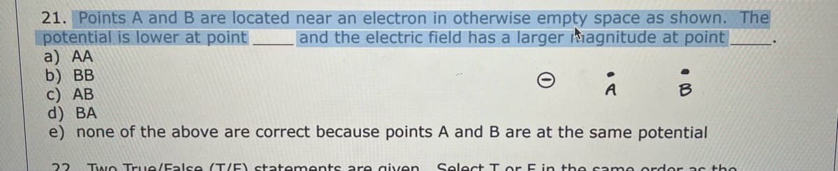 21. Points A and B are located near an electron in otherwise empty space as shown. The
and the electric field has a larger magnitude at point
potential is lower at point
a) AA
b) BB
c) AB
d) BA
e) none of the above are correct because points A and B are at the same potential
A
B
22 Two True/False (T/F) statements are given Select Tor F in the same order as the