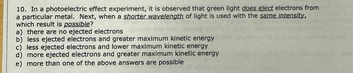 10. In a photoelectric effect experiment, it is observed that green light does eject electrons from
a particular metal. Next, when a shorter wavelength of light is used with the same intensity,
which result is possible?
a) there are no ejected electrons
b) less ejected electrons and greater maximum kinetic energy
c) less ejected electrons and lower maximum kinetic energy
d) more ejected electrons and greater maximum kinetic energy
more than one of the above answers are possible