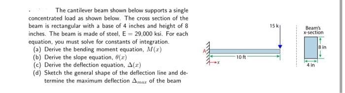 The cantilever beam shown below supports a single
concentrated load as shown below. The cross section of the
beam is rectangular with a base of 4 inches and height of 8
inches. The beam is made of steel, E = 29,000 ksi. For each
equation, you must solve for constants of integration.
(a) Derive the bending moment equation, M(x)
(b) Derive the slope equation, (x)
(c) Derive the deflection equation, A(z)
(d) Sketch the general shape of the deflection line and de-
termine the maximum deflection Amar of the beam
10 ft
15 k
Beam's
x-section
4 in
8 in