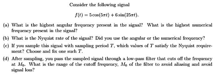 Consider the following signal
f(t) = 5 cos(5πt) + 6 sin(257t).
(a) What is the highest angular frequency present in the signal? What is the highest numerical
frequency present in the signal?
(b) What is the Nyquist rate of the signal? Did you use the angular or the numerical frequency?
(c) If you sample this signal with sampling period T, which values of T satisfy the Nyquist require-
ment? Choose and fix one such T.
(d) After sampling, you pass the sampled signal through a low-pass filter that cuts off the frequency
at Mo. What is the range of the cutoff frequency, Mo of the filter to avoid aliasing and avoid
signal loss?
