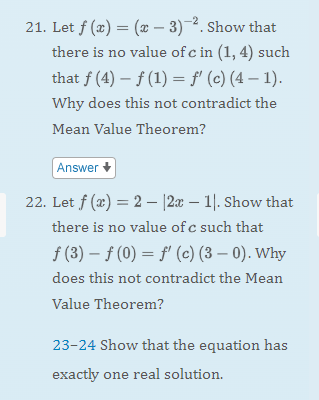 21. Let f (x) = (x - 3)-². Show that
there is no value of c in (1,4) such
that f (4) f(1) = f'(c) (4-1).
Why does this not contradict the
Mean Value Theorem?
Answer
22. Let f(x) = 2 |2x - 1. Show that
there is no value of c such that
f (3)
f(0) = f'(c) (3-0). Why
does this not contradict the Mean
Value Theorem?
23-24 Show that the equation has
exactly one real solution.