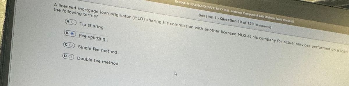 A licensed mortgage loan originator (MLO) sharing his commission with another licensed MLO at his company for actual services performed on a loan
the following terms?
Tip sharing
Fee splitting
CO Single fee method
DORATHY RAYMOND (SAFE MLO Test-National Component with Undform State Conten
Session 1- Question 10 of 120 (10 answered)
Double fee method