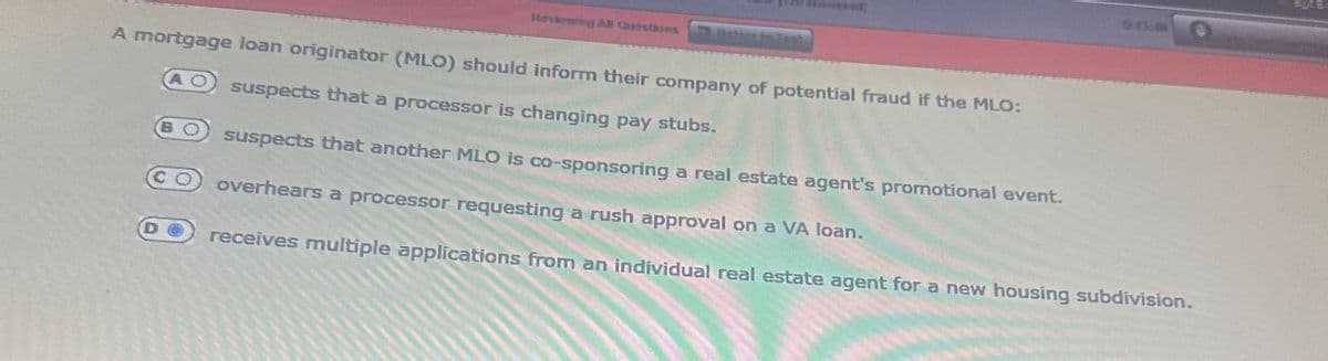 Reviewing All Questions
A mortgage loan originator (MLO) should inform their company of potential fraud if the MLO:
suspects that a processor is changing pay stubs.
suspects that another MLO is co-sponsoring a real estate agent's promotional event.
overhears a processor requesting a rush approval on a VA loan.
receives multiple applications from an individual real estate agent for a new housing subdivision.
8888
0