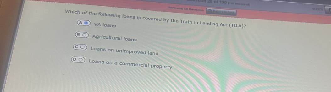 ush 29 of 120 1120 ed)
Reviewing All Questions
Which of the following loans is covered by the Truth in Lending Act (TILA)?
VA loans
Agricultural loans
Loans on unimproved land
DO Loans on a commercial property