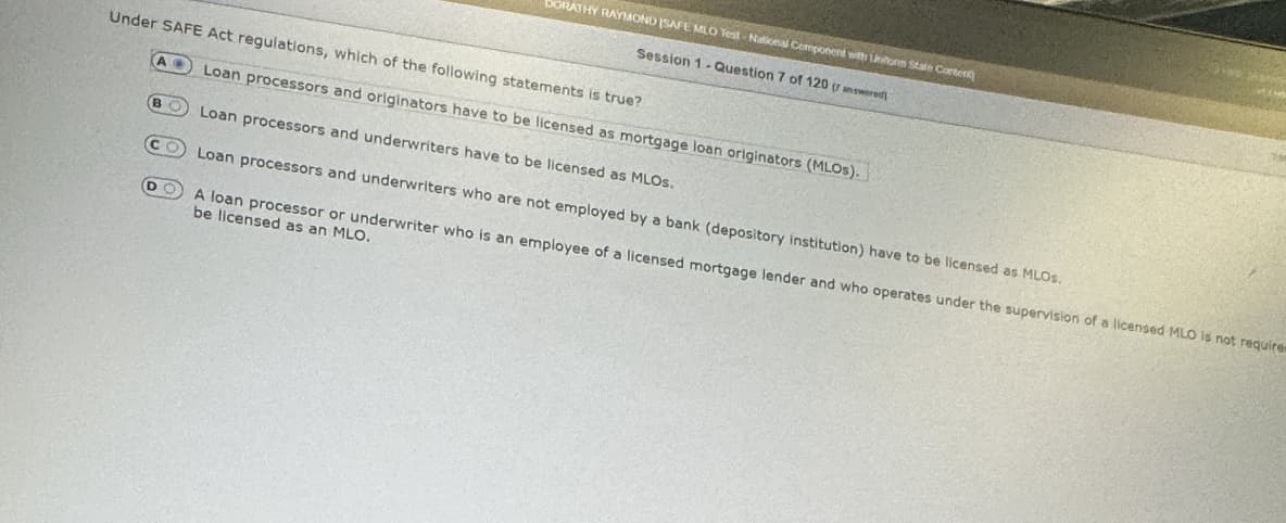 DORATHY RAYMOND ISAFE MLO Test-National Component with Unform State Content)
Session 1- Question 7 of 120 (r answered
Under SAFE Act regulations, which of the following statements is true?
D
Loan processors and originators have to be licensed as mortgage loan originators (MLOS).
Loan processors and underwriters have to be licensed as MLOS.
Loan processors and underwriters who are not employed by a bank (depository institution) have to be licensed as MLOS.
A loan processor or underwriter who is an employee of a licensed mortgage lender and who operates under the supervision of a licensed MLO is not requires
be licensed as an MLO.