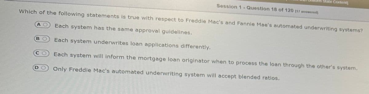 Uhlorin State Content]
BO
Session 1- Question 18 of 120 (17 answered]
Which of the following statements is true with respect to Freddie Mac's and Fannie Mae's automated underwriting systems?
AO Each system has the same approval guidelines.
Each system underwrites loan applications differently.
CO Each system will inform the mortgage loan originator when to process the loan through the other's system.
DO Only Freddie Mac's automated underwriting system will accept blended ratios.