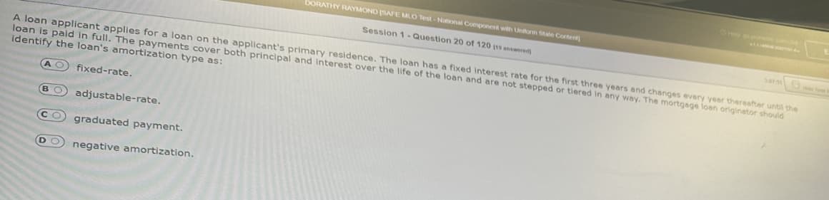 A loan applicant applies for a loan on the applicant's primary residence. The loan has a fixed interest rate for the first three years and changes every year thereafter until the
loan is paid in full. The payments cover both principal and interest over the life of the loan and are not stepped or tiered in any way. The mortgage loan originator should
identify the loan's amortization type as:
BO
fixed-rate.
adjustable-rate.
DORATHY RAYMOND (SAFE MLO Test-National Component with Uniform State Content
Session 1- Question 20 of 120 119 answered
(СО
graduated payment.
D negative amortization.
2013