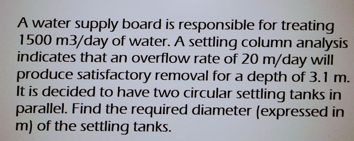 A water supply board is responsible for treating
1500 m3/day of water. A settling column analysis
indicates that an overflow rate of 20 m/day will
produce satisfactory removal for a depth of 3.1 m.
It is decided to have two circular settling tanks in
parallel. Find the required diameter (expressed in
m) of the settling tanks.