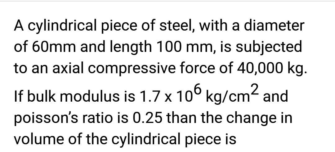A cylindrical piece of steel, with a diameter
of 60mm and length 100 mm, is subjected
to an axial compressive force of 40,000 kg.
If bulk modulus is 1.7 x 106 kg/cm² and
poisson's ratio is 0.25 than the change in
volume of the cylindrical piece is