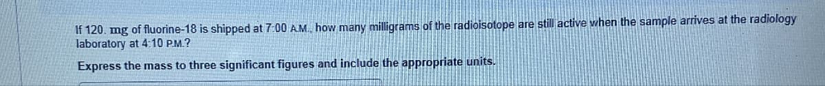 If 120. mg of fluorine-18 is shipped at 7:00 AM, how many milligrams of the radioisotope are still active when the sample arrives at the radiology
laboratory at 4:10 P.M.?
Express the mass to three significant figures and include the appropriate units.