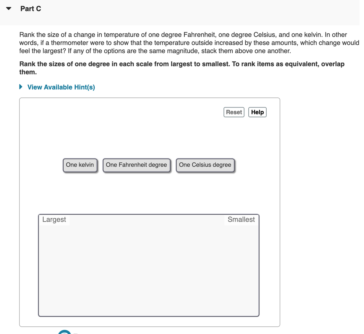 Part C
Rank the size of a change in temperature of one degree Fahrenheit, one degree Celsius, and one kelvin. In other
words, if a thermometer were to show that the temperature outside increased by these amounts, which change would
feel the largest? If any of the options are the same magnitude, stack them above one another.
Rank the sizes of one degree in each scale from largest to smallest. To rank items as equivalent, overlap
them.
• View Available Hint(s)
Reset
Help
One kelvin
One Fahrenheit degree
One Celsius degree
Largest
Smallest

