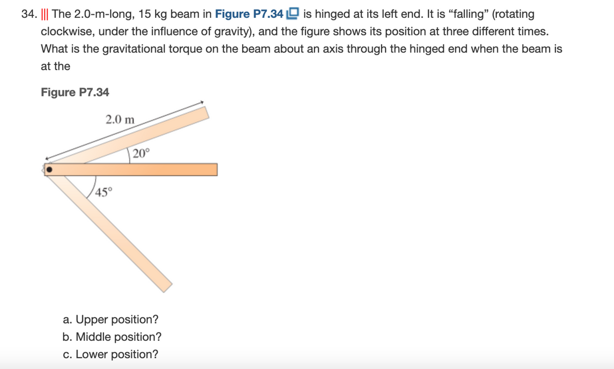 34. ||| The 2.0-m-long, 15 kg beam in Figure P7.34 O is hinged at its left end. It is "falling" (rotating
clockwise, under the influence of gravity), and the figure shows its position at three different times.
What is the gravitational torque on the beam about an axis through the hinged end when the beam is
at the
Figure P7.34
2.0 m
20°
45°
a. Upper position?
b. Middle position?
c. Lower position?
