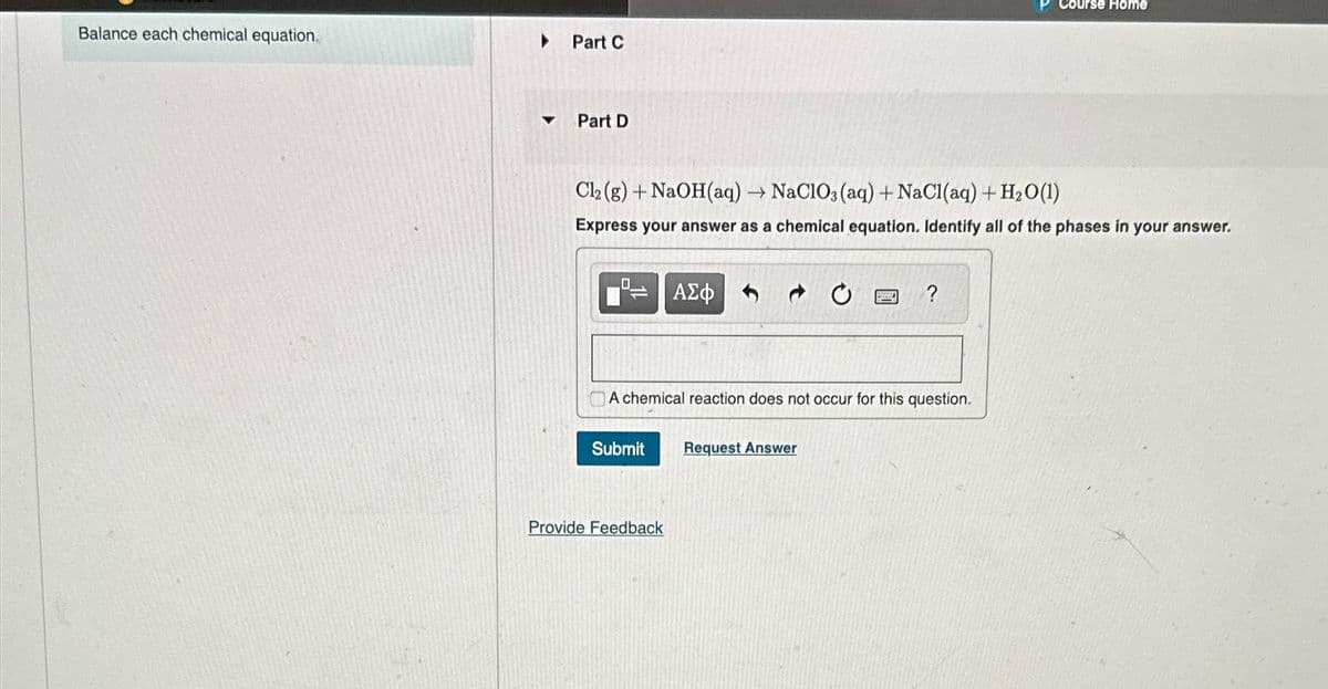 Balance each chemical equation.
A
Part C
Part D
P Course Home
Cl2(g) + NaOH(aq) → NaClO3(aq) + NaCl(aq) + H2O(1)
Express your answer as a chemical equation. Identify all of the phases in your answer.
◉
ΑΣΦ
?
A chemical reaction does not occur for this question.
Submit
Request Answer
Provide Feedback