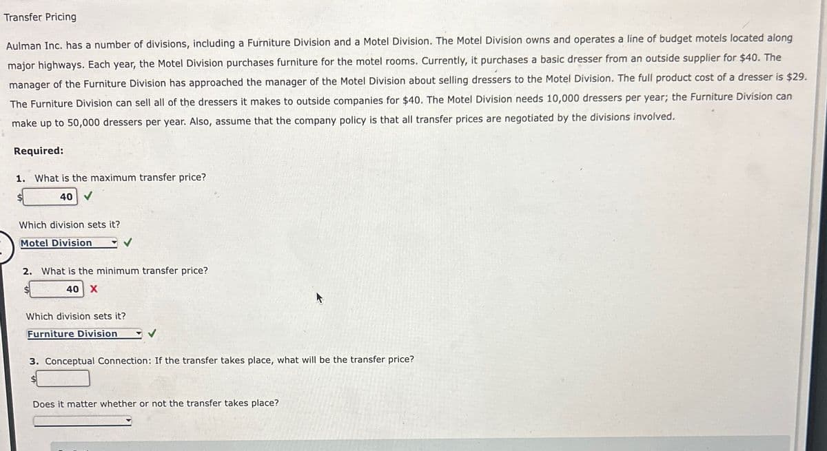 Transfer Pricing
Aulman Inc. has a number of divisions, including a Furniture Division and a Motel Division. The Motel Division owns and operates a line of budget motels located along
major highways. Each year, the Motel Division purchases furniture for the motel rooms. Currently, it purchases a basic dresser from an outside supplier for $40. The
manager of the Furniture Division has approached the manager of the Motel Division about selling dressers to the Motel Division. The full product cost of a dresser is $29.
The Furniture Division can sell all of the dressers it makes to outside companies for $40. The Motel Division needs 10,000 dressers per year; the Furniture Division can
make up to 50,000 dressers per year. Also, assume that the company policy is that all transfer prices are negotiated by the divisions involved.
Required:
1. What is the maximum transfer price?
$
40 V
Which division sets it?
Motel Division
2. What is the minimum transfer price?
$
40 X
Which division sets it?
Furniture Division
3. Conceptual Connection: If the transfer takes place, what will be the transfer price?
$
Does it matter whether or not the transfer takes place?
