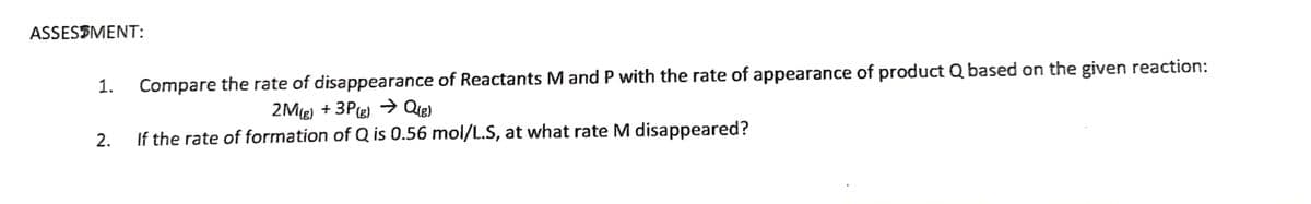 ASSESSMENT:
1.
Compare the rate of disappearance of Reactants M and P with the rate of appearance of product Q based on the given reaction:
2Mg) + 3Pe) → Qie)
2.
If the rate of formation of Q is 0.56 mol/L.S, at what rate M disappeared?
