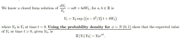 We know a closed form solution of
Y₁
=adt + bdW₁, for a, b € R is
Y = Yo exp ((a - b²/2) t+bW₂)
where Yo is Y, at time t = 0. Using the probability density for ~ N (0, 1) show that the expected value
of Y, at time t > 0, given Yo, is
E[Ye Yo] = Yoet
