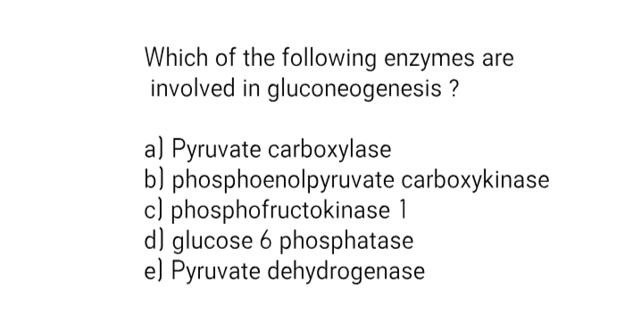 Which of the following enzymes are
involved in gluconeogenesis ?
a) Pyruvate carboxylase
b) phosphoenolpyruvate carboxykinase
c) phosphofructokinase 1
d) glucose 6 phosphatase
e) Pyruvate dehydrogenase
