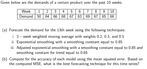 Given below are the demands of a certain product over the past 10 weeks.
Week
| 1 2 3 4 | 5 67|89 | 10
Demand 50 64 66 68 67 63 69 67 65 66
(a) Forecast the demand for the 13th week using the following techniques:
i. 3- week weighted moving average with weights 0.2, 0.3, and 0.5
ii. Exponential smoothing with a smoothing constant equal to 0.85
ii. Adjusted exponential smoothing with a smoothing constant equal to 0.85 and
smoothing constant for trend equal to 0.65
(b) Compute for the accuracy of each model using the mean squared error. Based on
the computed MSE, what is the best forecasting technique for this time series?
