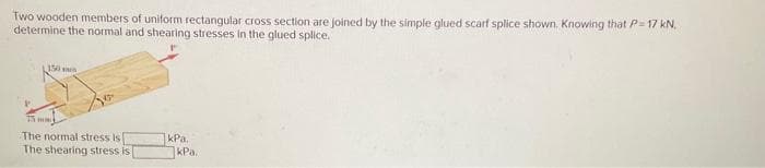 Two wooden members of uniform rectangular cross section are joined by the simple glued scarf splice shown. Knowing that P= 17 kN.
determine the normal and shearing stresses in the glued splice.
150 m
25 mm
The normal stress is
The shearing stress is
kPa.
kPa.