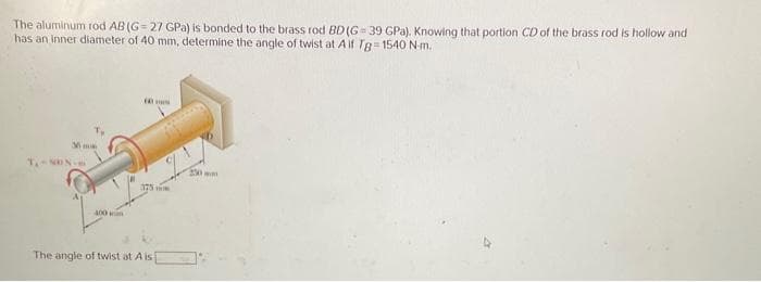 The aluminum rod AB (G=27 GPa) is bonded to the brass rod BD (G 39 GPa). Knowing that portion CD of the brass rod is hollow and
has an inner diameter of 40 mm, determine the angle of twist at A if Tg-1540 N-m.
Mmm
400
375
The angle of twist at A is