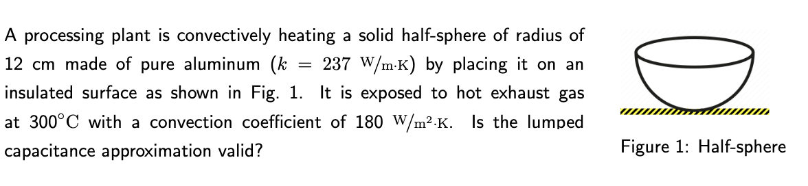=
A processing plant is convectively heating a solid half-sphere of radius of
12 cm made of pure aluminum (k 237 W/m-K) by placing it on an
insulated surface as shown in Fig. 1. It is exposed to hot exhaust gas
at 300°C with a convection coefficient of 180 W/m².K. Is the lumped
capacitance approximation valid?
Figure 1: Half-sphere