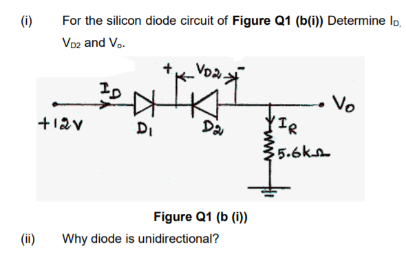 (i)
For the silicon diode circuit of Figure Q1 (b(i)) Determine Ip,
VD2 and Vo.
+
Vo
+12v
DI
Da
(IR
5.6ks
Figure Q1 (b (i))
(ii)
Why diode is unidirectional?
