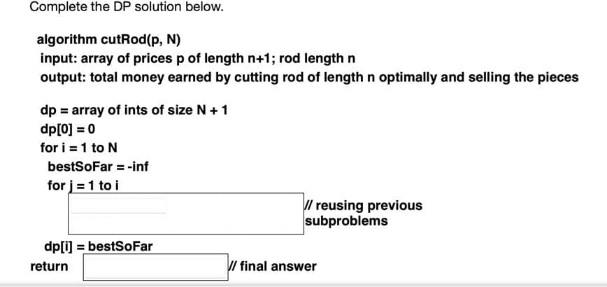 Complete the DP solution below.
algorithm cutRod(p, N)
input: array of prices p of length n+1; rod lengthn
output: total money earned by cutting rod of length n optimally and selling the pieces
dp = array of ints of size N + 1
dp[0] = 0
for i = 1 to N
bestSoFar = -inf
for j = 1 to i
// reusing previous
subproblems
dp[i] = bestSoFar
return
/ final answer
