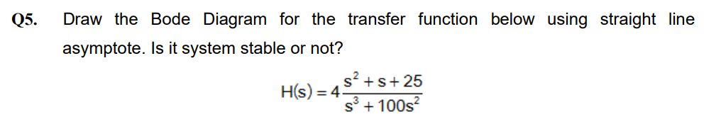 Q5.
Draw the Bode Diagram for the transfer function below using straight line
asymptote.
Is it system stable or not?
H(s) =
= 4
s²+s+25
s³ +100s²