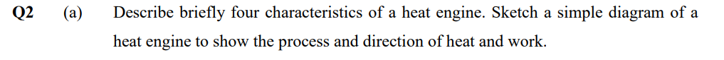 Q2
(a)
Describe briefly four characteristics of a heat engine. Sketch a simple diagram of a
heat engine to show the process and direction of heat and work.