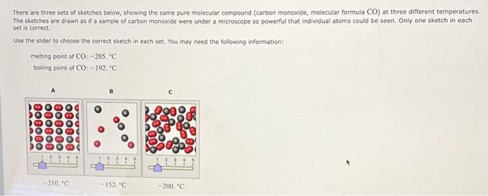 There are three sets of sketches below, showing the same pure molecular compound (carbon monoxide, molecular formula CO) at three different temperatures.
The sketches are drawn as if a sample of carbon monoxide were under a microscope so powerful that individual atoms could be seen. Only one sketch in each
set is correct.
Use the slider to choose the correct sketch in each set. You may need the following information:
melting point of CO: -205. C
boling point of CO: -192. °C
210. °C
-152. "C
200. "C
