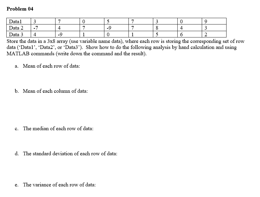 Problem 04
Datal
3
7
5
7
3
Data 2
-7
4
7
-9
7
8
4
3
Data 3
Store the data in a 3x8 array (use variable name data), where each row is storing the corresponding set of row
data ('Datal', 'Data2', or 'Data3'). Show how to do the following analysis by hand calculation and using
MATLAB commands (write down the command and the result).
4
-9
1
1
5
6
a. Mean of each row of data:
b. Mean of each column of data:
c. The median of each row of data:
d. The standard deviation of each row of data:
e. The variance of each row of data:
