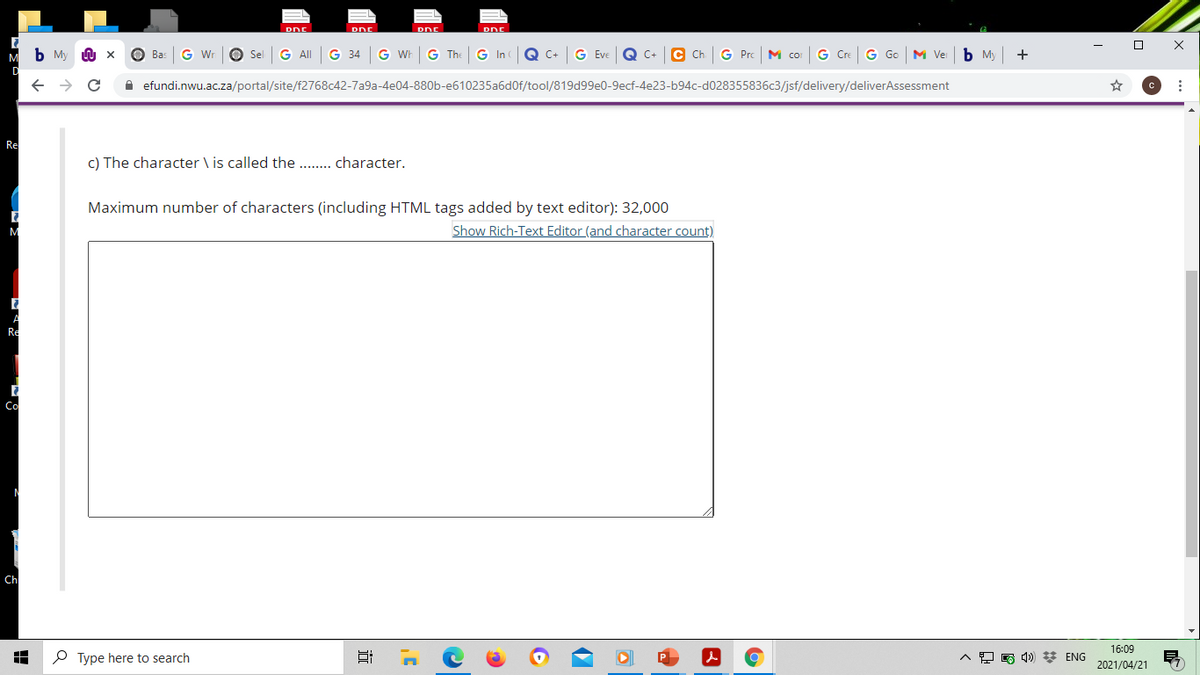 DnE
b My
O Bas
G Wr
O Sel
G ll
G 34
G Wh
G The
G In
Q c-
G Eve
Q C+ C Ch.
G Pro
M co
G Cre
G Go M Ver
ь м
+
efundi.nwu.ac.za/portal/site/f2768c42-7a9a-4e04-880b-e610235a6d0f/tool/819d99e0-9ecf-4e23-b94c-d028355836c3/jsf/delivery/deliverAssessment
Re
c) The character \ is called the . . character.
Maximum number of characters (including HTML tags added by text editor): 32,000
Show Rich-Text Editor (and character count)
M
Re
Co
Ch
16:09
O Type here to search
O A 1) * ENG
2021/04/21
