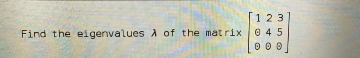 1 2 3
0 4 5
0 0 0
Find the eigenvalues d of the mat rix
