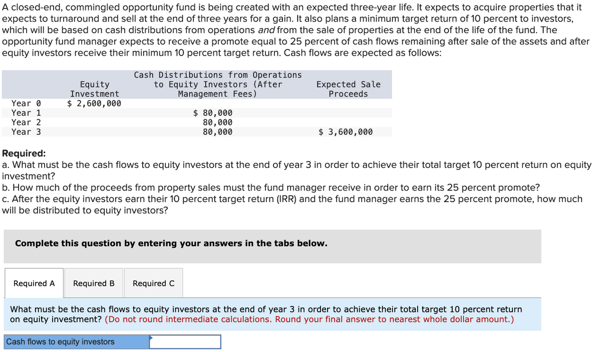 A closed-end, commingled opportunity fund is being created with an expected three-year life. It expects to acquire properties that it
expects to turnaround and sell at the end of three years for a gain. It also plans a minimum target return of 10 percent to investors,
which will be based on cash distributions from operations and from the sale of properties at the end of the life of the fund. The
opportunity fund manager expects to receive a promote equal to 25 percent of cash flows remaining after sale of the assets and after
equity investors receive their minimum 10 percent target return. Cash flows are expected as follows:
Equity
Investment
$ 2,600,000
Cash Distributions from Operations
to Equity Investors (After
Management Fees)
$ 80,000
80,000
80,000
Expected Sale
Proceeds
$ 3,600,000
Year 0
Year 1
Year 2
Year 3
Required:
a. What must be the cash flows to equity investors at the end of year 3 in order to achieve their total target 10 percent return on equity
investment?
b. How much of the proceeds from property sales must the fund manager receive in order to earn its 25 percent promote?
c. After the equity investors earn their 10 percent target return (IRR) and the fund manager earns the 25 percent promote, how much
will be distributed to equity investors?
Complete this question by entering your answers in the tabs below.
Required A
Required B Required C
What must be the cash flows to equity investors at the end of year 3 in order to achieve their total target 10 percent return
on equity investment? (Do not round intermediate calculations. Round your final answer to nearest whole dollar amount.)
Cash flows to equity investors