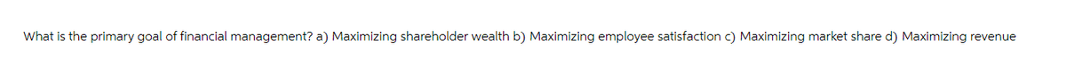 What is the primary goal of financial management? a) Maximizing shareholder wealth b) Maximizing employee satisfaction c) Maximizing market share d) Maximizing revenue