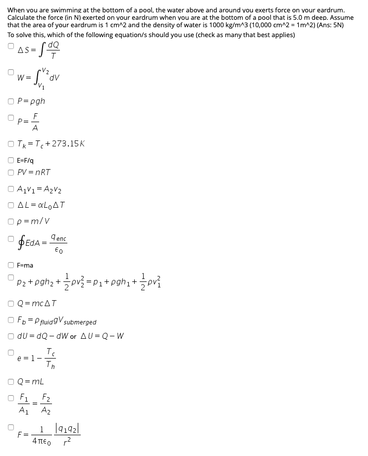 When vou are swimming at the bottom of a pool, the water above and around vou exerts force on vour eardrum.
Calculate the force (in N) exerted on your eardrum when you are at the bottom of a pool that is 5.0 m deep. Assume
that the area of your eardrum is 1 cm^2 and the density of water is 1000 kg/m^3 (10,000 cm^2 = 1m^2) (Ans: 5N)
To solve this, which of the following equation/s should you use (check as many that best applies)
dQ
AS = J
V2
W =
P= pgh
F
P=
A
O Tk =T+273.15K
O E=F/q
O PV = nRT
O AV1= A2V2
O AL= aLoAT
Ορ=m/ν
9 enc
F=ma
1
Pz+pgh; +pv = P1+p
+pgh,+pv}
O Q = mcAT
O Fb = P fluidgV submerged
O du = dQ – dW or AU = Q- W
e = 1 -
Th
Q = mL
F1
F2
A2
A1
1 |9192
F =
4 TTEO
